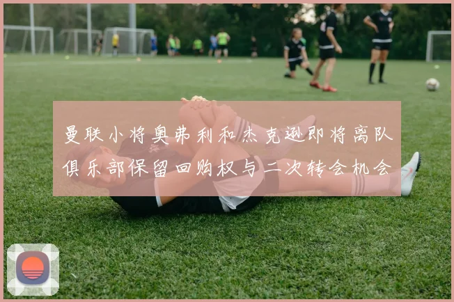 曼联小将奥弗利和杰克逊即将离队俱乐部保留回购权与二次转会机会