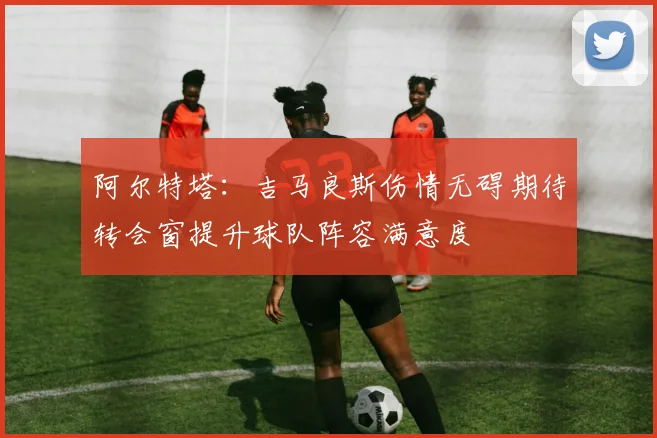 阿尔特塔：吉马良斯伤情无碍期待转会窗提升球队阵容满意度