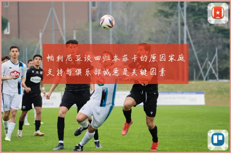帕利尼亚谈回归本菲卡的原因家庭支持与俱乐部诚意是关键因素
