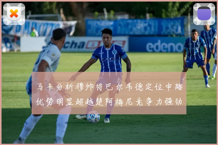 马卡分析穆帅将巴尔韦德定位中路优势明显超越楚阿梅尼竞争力强劲