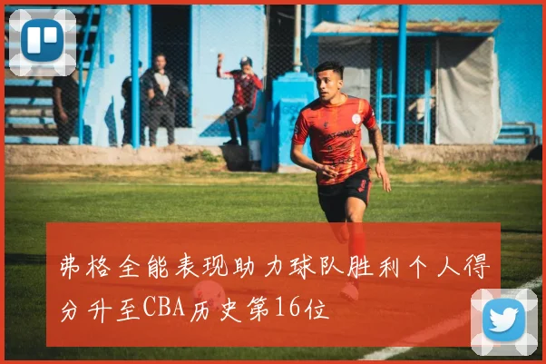 弗格全能表现助力球队胜利个人得分升至CBA历史第16位