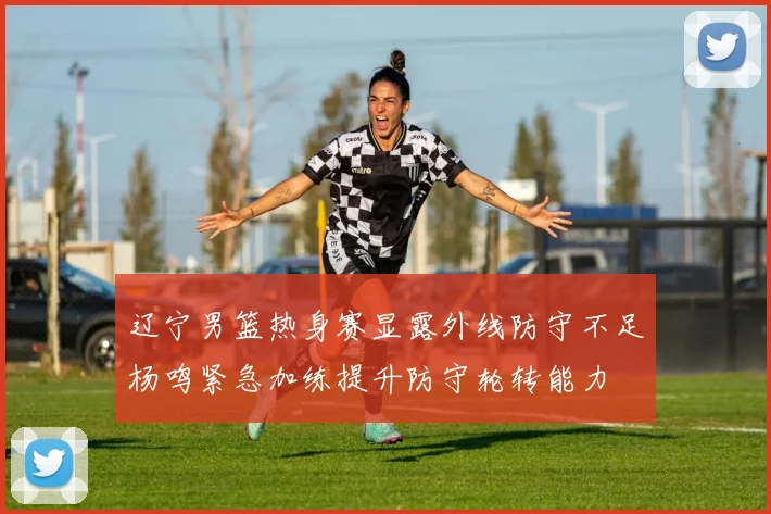 辽宁男篮热身赛显露外线防守不足杨鸣紧急加练提升防守轮转能力