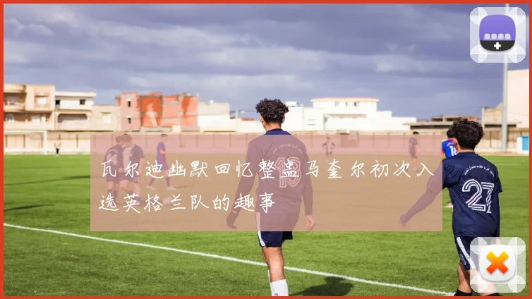 瓦尔迪幽默回忆整蛊马奎尔初次入选英格兰队的趣事