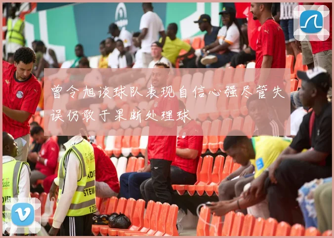 曾令旭谈球队表现自信心强尽管失误仍敢于果断处理球