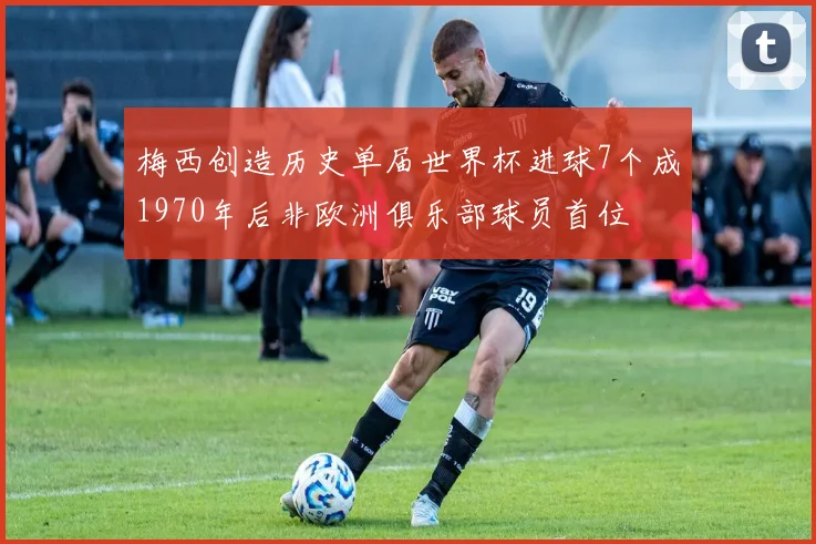 梅西创造历史单届世界杯进球7个成1970年后非欧洲俱乐部球员首位