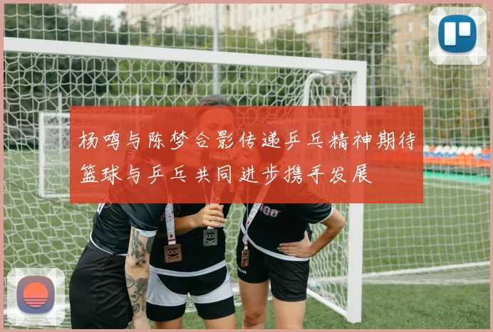 杨鸣与陈梦合影传递乒乓精神期待篮球与乒乓共同进步携手发展